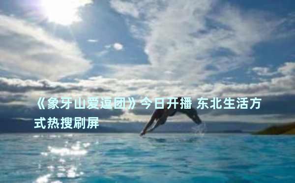 《象牙山爱逗团》今日开播 东北生活方式热搜刷屏